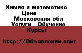 Химия и математика  › Цена ­ 1 100 - Московская обл. Услуги » Обучение. Курсы   